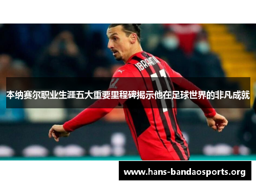 本纳赛尔职业生涯五大重要里程碑揭示他在足球世界的非凡成就