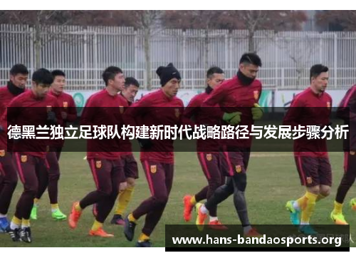 德黑兰独立足球队构建新时代战略路径与发展步骤分析