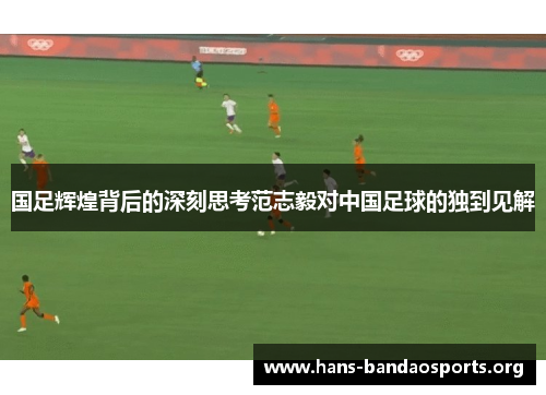 国足辉煌背后的深刻思考范志毅对中国足球的独到见解