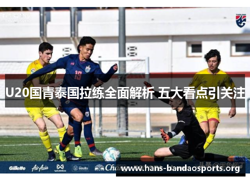 U20国青泰国拉练全面解析 五大看点引关注 U20国青泰国拉练全面解析 五大看点引关注