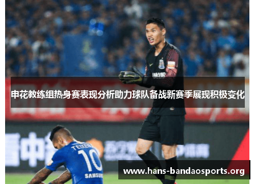 申花教练组热身赛表现分析助力球队备战新赛季展现积极变化