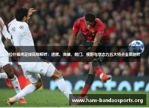 拉什福德足球风格解析：速度、突破、射门、视野与意志力五大特点全面剖析
