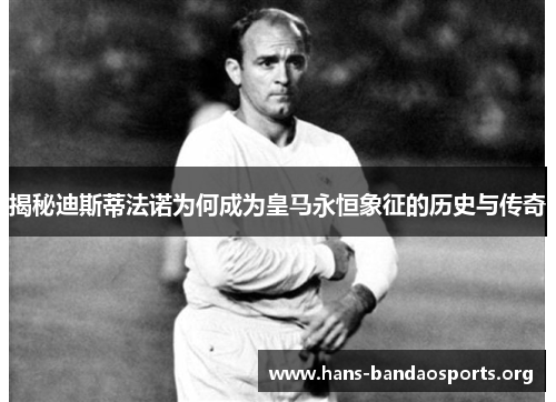 揭秘迪斯蒂法诺为何成为皇马永恒象征的历史与传奇