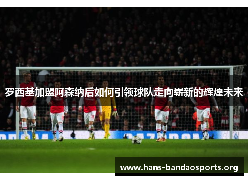 罗西基加盟阿森纳后如何引领球队走向崭新的辉煌未来 罗西基加盟阿森纳后如何引领球队走向崭新的辉煌未来