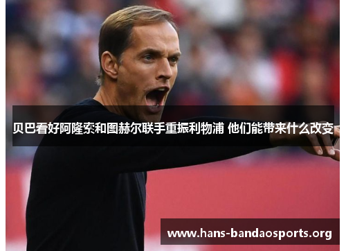 贝巴看好阿隆索和图赫尔联手重振利物浦 他们能带来什么改变