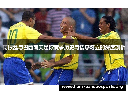 阿根廷与巴西南美足球竞争历史与情感对立的深度剖析 阿根廷与巴西南美足球竞争历史与情感对立的深度剖析